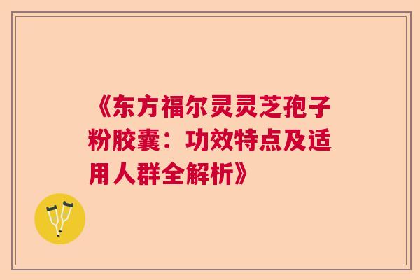 《东方福尔灵灵芝孢子粉胶囊：功效特点及适用人群全解析》  第1张