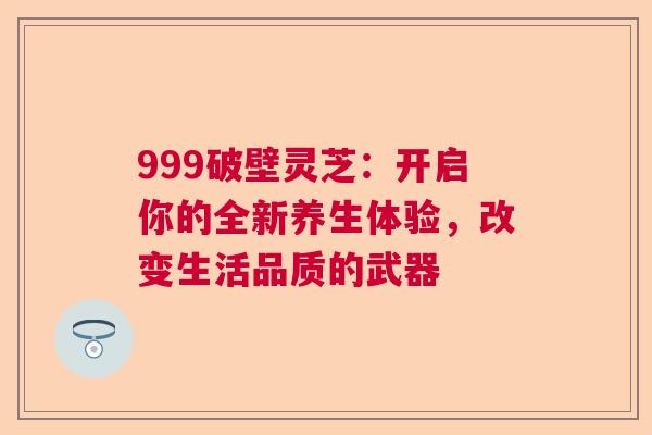 999破壁灵芝：开启你的全新养生体验，改变生活品质的武器  第1张