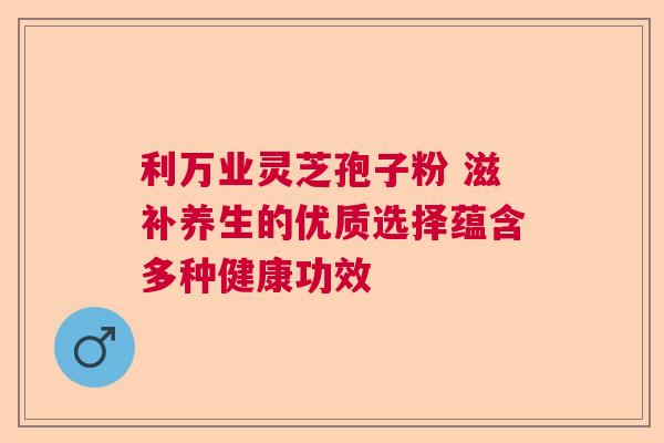 利万业灵芝孢子粉 滋补养生的优质选择蕴含多种健康功效  第1张