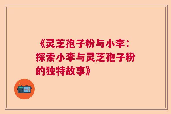《灵芝孢子粉与小李：探索小李与灵芝孢子粉的独特故事》  第1张