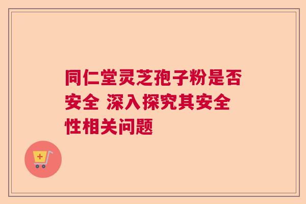 同仁堂灵芝孢子粉是否安全 深入探究其安全性相关问题  第1张