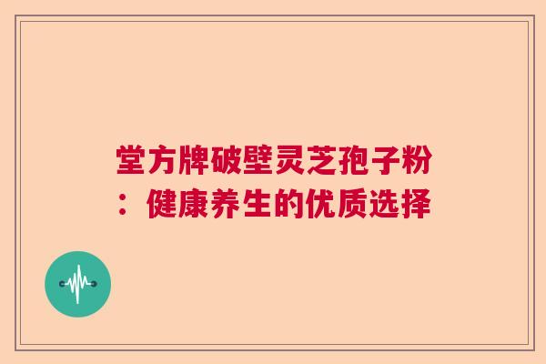 堂方牌破壁灵芝孢子粉：健康养生的优质选择  第1张