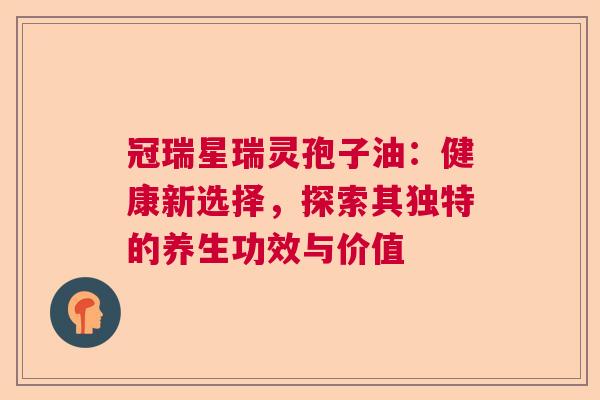 冠瑞星瑞灵孢子油：健康新选择，探索其独特的养生功效与价值  第1张