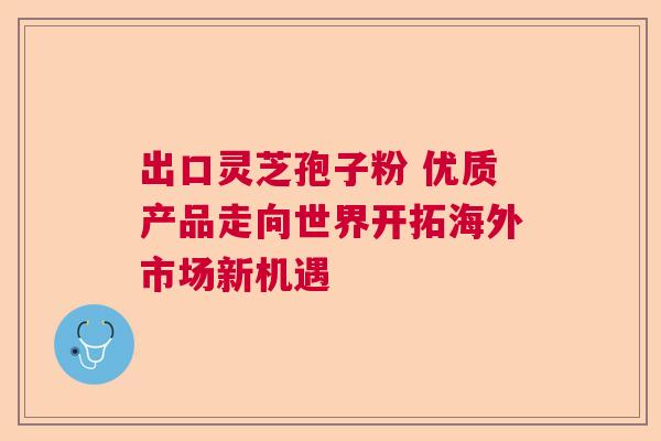 出口灵芝孢子粉 优质产品走向世界开拓海外市场新机遇  第1张