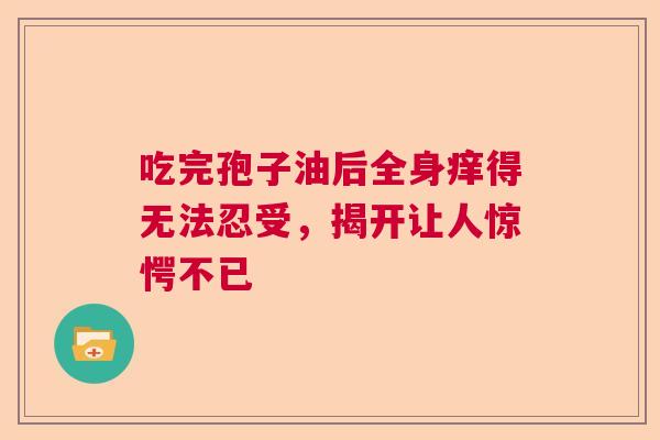 吃完孢子油后全身痒得无法忍受，揭开让人惊愕不已  第1张