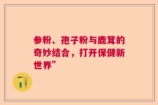 参粉、孢子粉与鹿茸的奇妙结合，打开保健新世界”  第1张