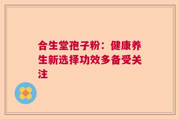 合生堂孢子粉：健康养生新选择功效多备受关注  第1张