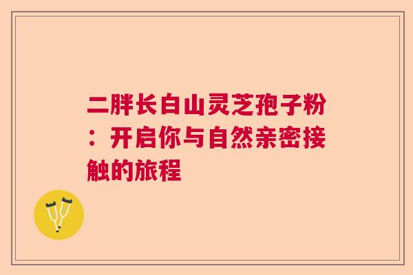 二胖长白山灵芝孢子粉：开启你与自然亲密接触的旅程  第1张