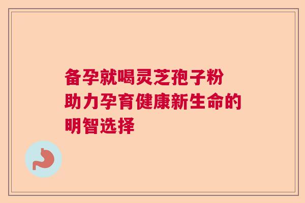 备孕就喝灵芝孢子粉 助力孕育健康新生命的明智选择  第1张