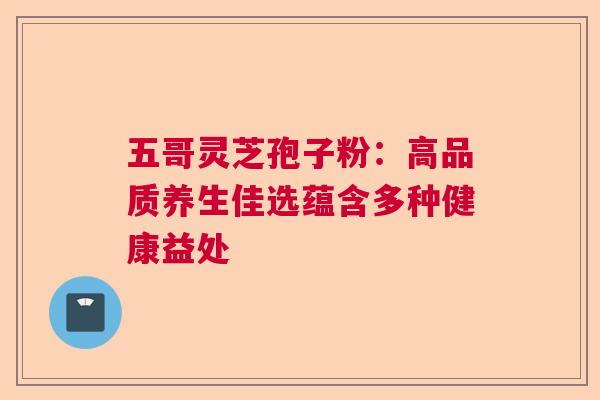 五哥灵芝孢子粉：高品质养生佳选蕴含多种健康益处  第1张