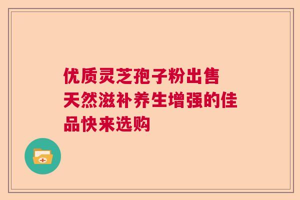 优质灵芝孢子粉出售 天然滋补养生增强的佳品快来选购  第1张