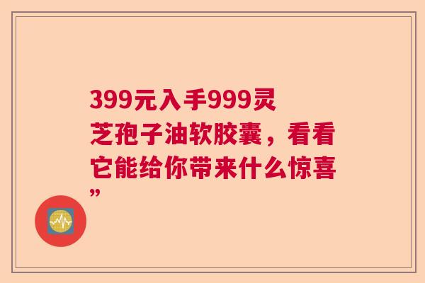 399元入手999灵芝孢子油软胶囊，看看它能给你带来什么惊喜”  第1张