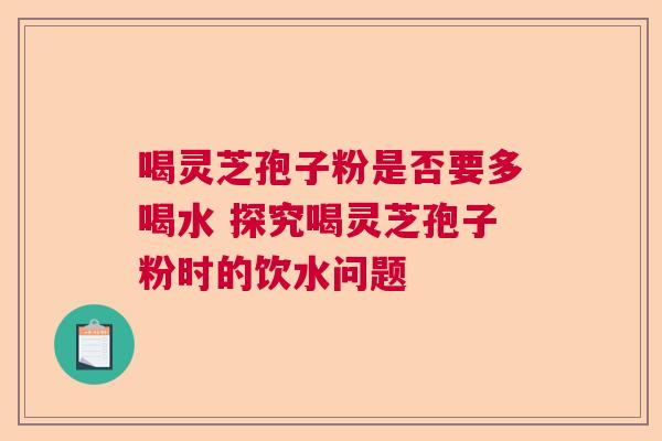 喝灵芝孢子粉是否要多喝水 探究喝灵芝孢子粉时的饮水问题  第1张