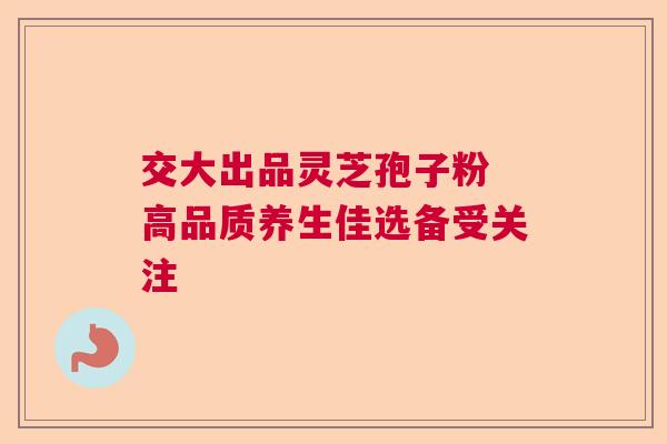 交大出品灵芝孢子粉 高品质养生佳选备受关注  第1张