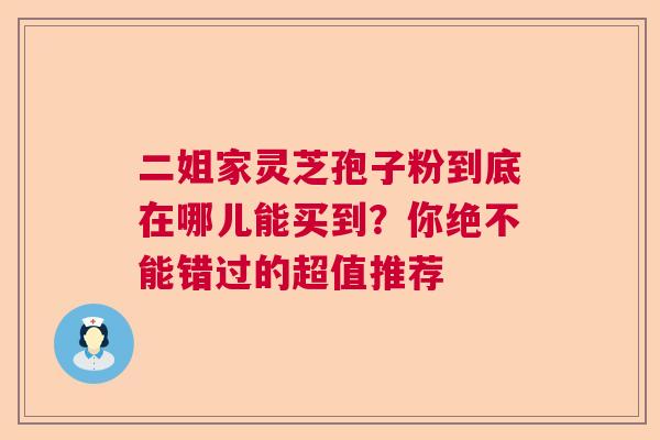 二姐家灵芝孢子粉到底在哪儿能买到？你绝不能错过的超值推荐  第1张