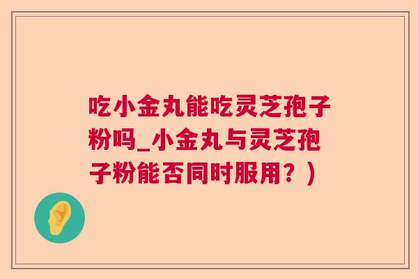 吃小金丸能吃灵芝孢子粉吗_小金丸与灵芝孢子粉能否同时服用？)  第1张
