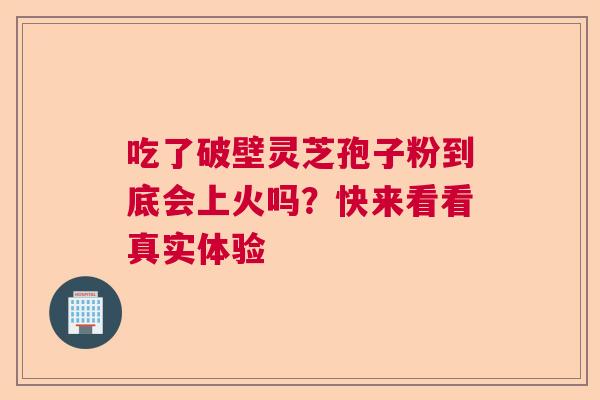 吃了破壁灵芝孢子粉到底会上火吗？快来看看真实体验  第1张