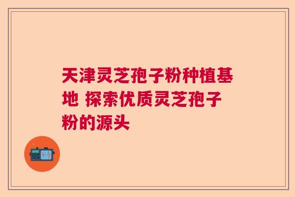 天津灵芝孢子粉种植基地 探索优质灵芝孢子粉的源头  第1张