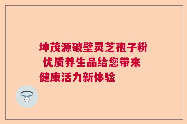 坤茂源破壁灵芝孢子粉 优质养生品给您带来健康活力新体验  第1张