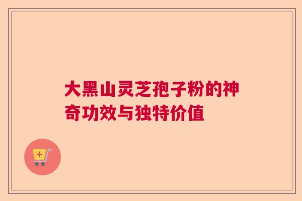 大黑山灵芝孢子粉的神奇功效与独特价值  第1张