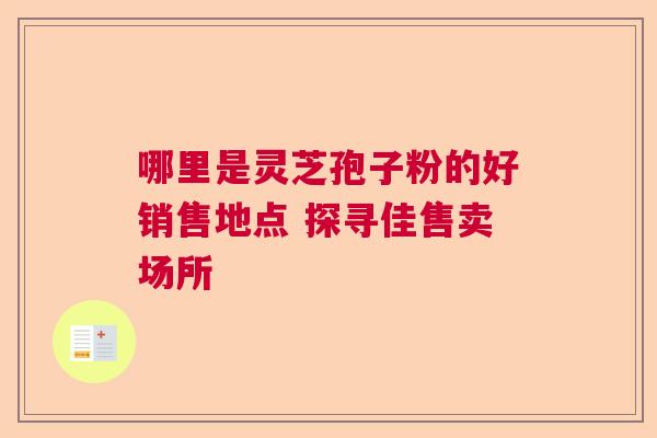 哪里是灵芝孢子粉的好销售地点 探寻佳售卖场所  第1张