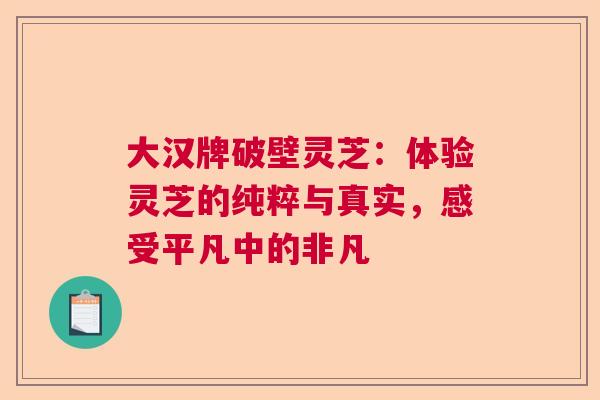 大汉牌破壁灵芝：体验灵芝的纯粹与真实，感受平凡中的非凡  第1张