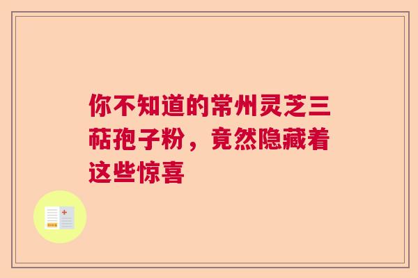 你不知道的常州灵芝三萜孢子粉，竟然隐藏着这些惊喜  第1张