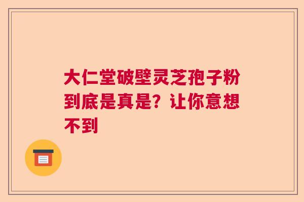 大仁堂破壁灵芝孢子粉到底是真是？让你意想不到  第1张