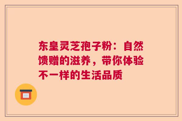 东皇灵芝孢子粉：自然馈赠的滋养，带你体验不一样的生活品质  第1张