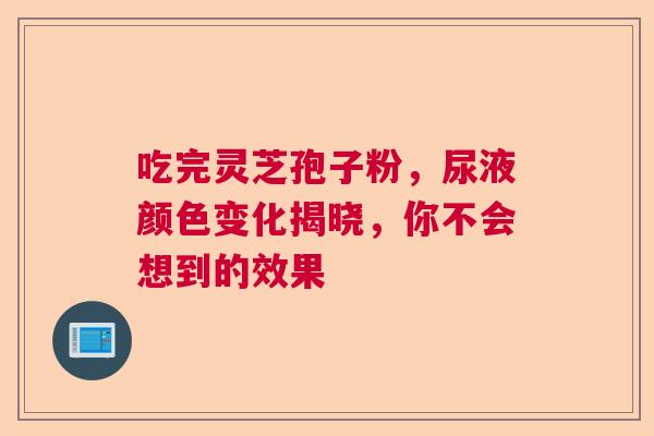 吃完灵芝孢子粉，尿液颜色变化揭晓，你不会想到的效果  第1张