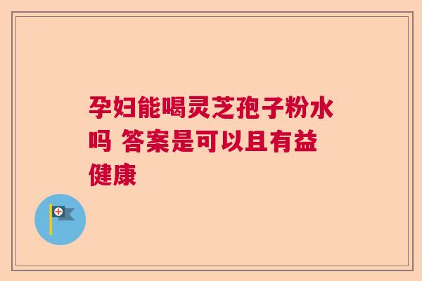 孕妇能喝灵芝孢子粉水吗 答案是可以且有益健康  第1张