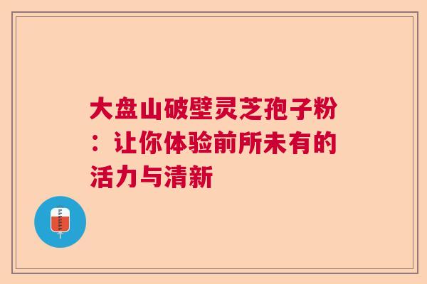 大盘山破壁灵芝孢子粉：让你体验前所未有的活力与清新  第1张