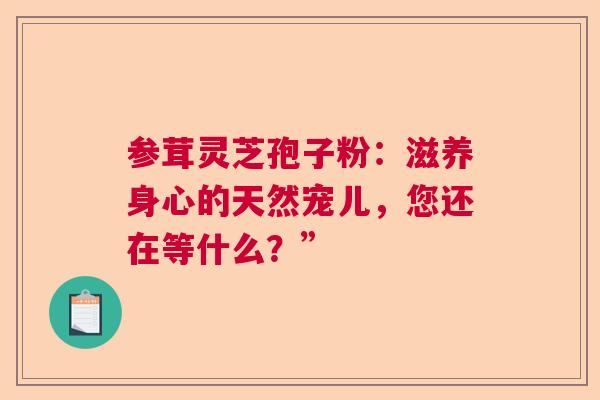 参茸灵芝孢子粉：滋养身心的天然宠儿，您还在等什么？”  第1张