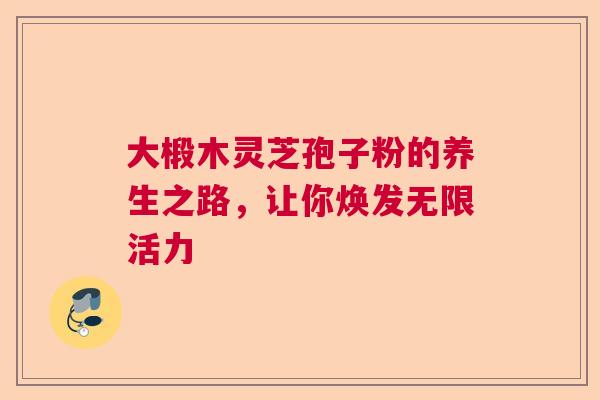 大椴木灵芝孢子粉的养生之路，让你焕发无限活力  第1张