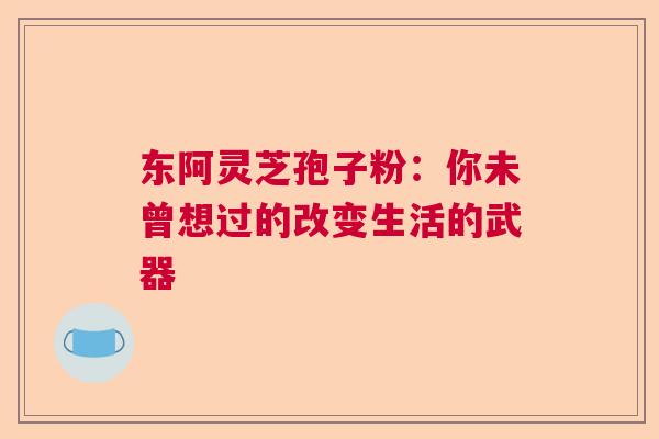 东阿灵芝孢子粉：你未曾想过的改变生活的武器  第1张