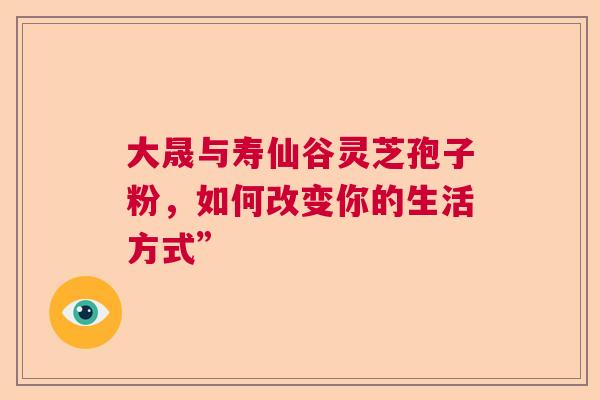 大晟与寿仙谷灵芝孢子粉，如何改变你的生活方式”  第1张
