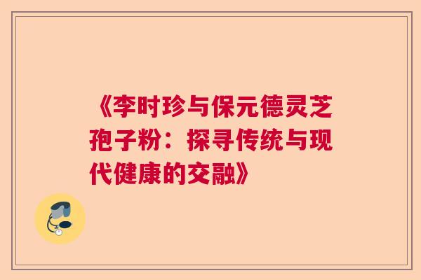 《李时珍与保元德灵芝孢子粉：探寻传统与现代健康的交融》  第1张