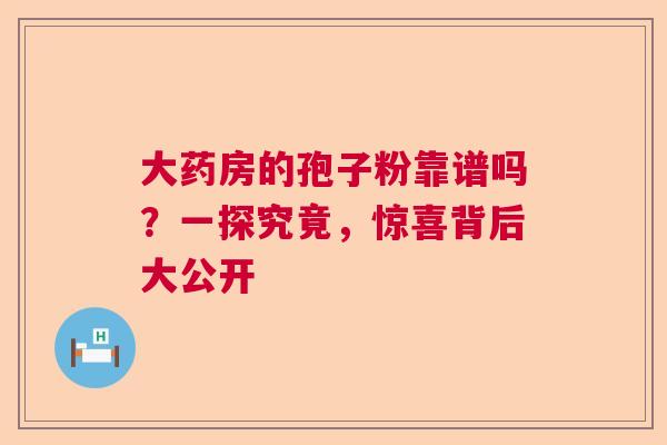 大药房的孢子粉靠谱吗？一探究竟，惊喜背后大公开  第1张