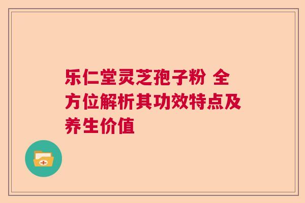 乐仁堂灵芝孢子粉 全方位解析其功效特点及养生价值  第1张