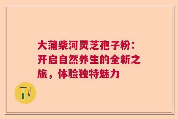 大蒲柴河灵芝孢子粉：开启自然养生的全新之旅，体验独特魅力  第1张