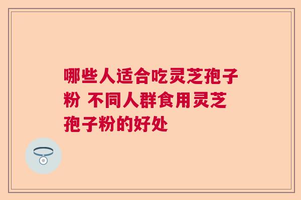 哪些人适合吃灵芝孢子粉 不同人群食用灵芝孢子粉的好处  第1张