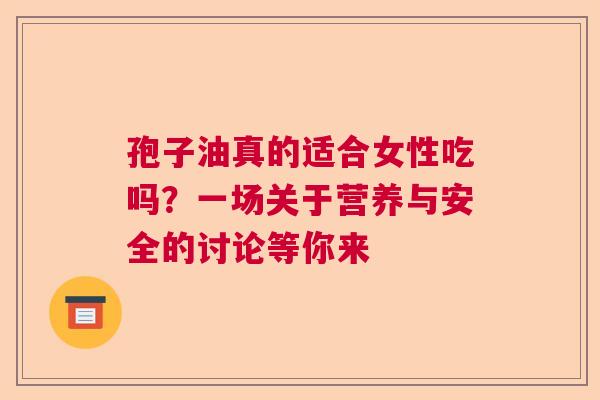 孢子油真的适合女性吃吗？一场关于营养与安全的讨论等你来  第1张