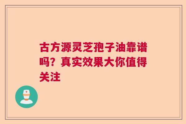 古方源灵芝孢子油靠谱吗？真实效果大你值得关注  第1张