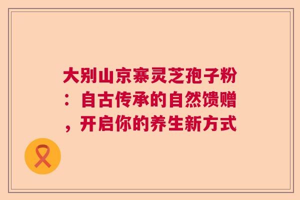 大别山京寨灵芝孢子粉：自古传承的自然馈赠，开启你的养生新方式  第1张