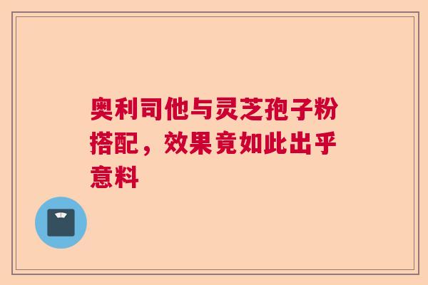 奥利司他与灵芝孢子粉搭配，效果竟如此出乎意料  第1张