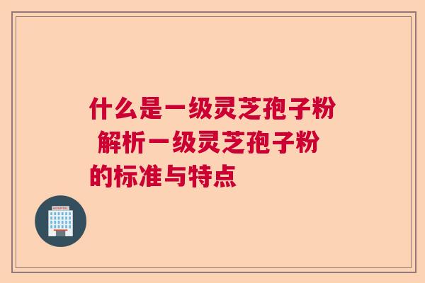 什么是一级灵芝孢子粉 解析一级灵芝孢子粉的标准与特点  第1张