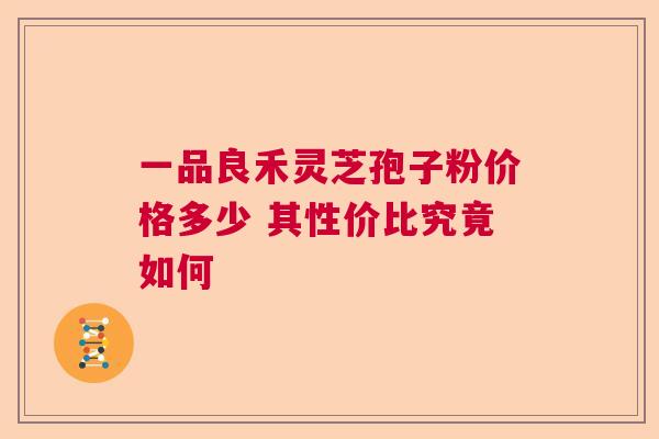 一品良禾灵芝孢子粉价格多少 其性价比究竟如何  第1张