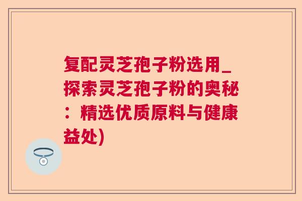 复配灵芝孢子粉选用_探索灵芝孢子粉的奥秘：精选优质原料与健康益处)  第1张