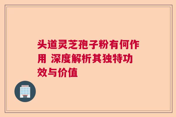 头道灵芝孢子粉有何作用 深度解析其独特功效与价值  第1张
