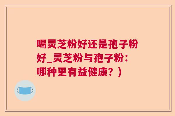 喝灵芝粉好还是孢子粉好_灵芝粉与孢子粉：哪种更有益健康？)  第1张